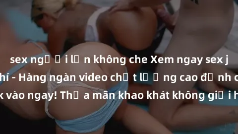 sex người lớn không che Xem ngay sex jav full HD miễn phí - Hàng ngàn video chất lượng cao đỉnh cao chỉ cần click vào ngay! Thỏa mãn khao khát không giới hạn, đón chờ những trải nghiệm mới lạ!