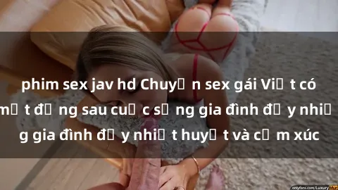 phim sex jav hd Chuyện sex gái Việt có chồng: Những bí mật đằng sau cuộc sống gia đình đầy nhiệt huyết và cảm xúc