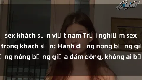 sex khách sạn việt nam Trải nghiệm sex sinh viên sôi động trong khách sạn: Hành động nóng bỏng giữa đám đông, không ai bị bỏ lỡ