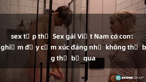 sex tập thể Sex gái Việt Nam có con: Trải nghiệm đầy cảm xúc đáng nhớ không thể bỏ qua