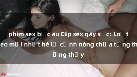 phim sex bắc âu Clip sex gây sốc: Loạt video mới nhất hé lộ cảnh nóng chưa từng thấy