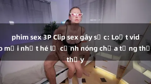 phim sex 3P Clip sex gây sốc: Loạt video mới nhất hé lộ cảnh nóng chưa từng thấy