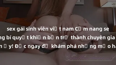 sex gái sinh viên việt nam Cẩm nang sex không che: Những bí quyết khiến bạn trở thành chuyên gia trong chuyện ấy! Đọc ngay để khám phá những mẹo hay và bí quyết tình dục không che.