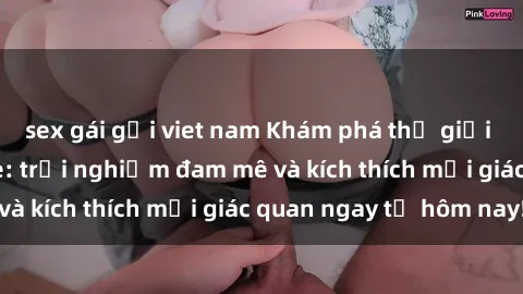 sex gái gọi viet nam Khám phá thế giới mới của sex online: trải nghiệm đam mê và kích thích mọi giác quan ngay từ hôm nay!