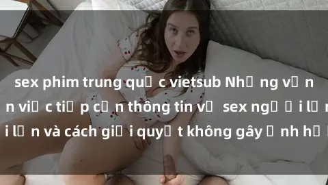 sex phim trung quốc vietsub Những vấn đề liên quan đến việc tiếp cận thông tin về sex người lớn và cách giải quyết không gây ảnh hưởng đến trẻ em