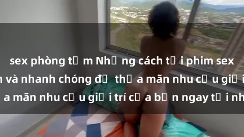 sex phòng tắm Những cách tải phim sex về máy đơn giản và nhanh chóng để thỏa mãn nhu cầu giải trí của bạn ngay tại nhà