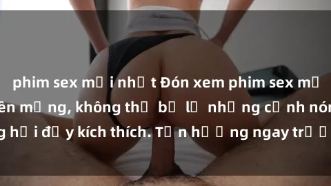 phim sex mới nhất Đón xem phim sex mới nhất đang hot trên mạng, không thể bỏ lỡ những cảnh nóng hổi đầy kích thích. Tận hưởng ngay trước khi bị xoá chóng mặt!