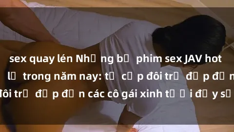 sex quay lén Những bộ phim sex JAV hot nhất không thể bỏ lỡ trong năm nay: từ cặp đôi trẻ đẹp đến các cô gái xinh tươi đầy sức hút.