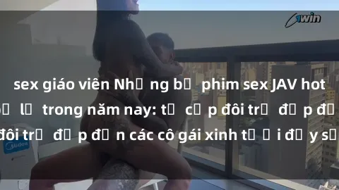 sex giáo viên Những bộ phim sex JAV hot nhất không thể bỏ lỡ trong năm nay: từ cặp đôi trẻ đẹp đến các cô gái xinh tươi đầy sức hút.