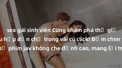 sex gái sinh viên Cùng khám phá thế giới jav không che siêu hấp dẫn chỉ trong vài cú click! Đắm chìm trong những bộ phim jav không che đỉnh cao, mang lại trải nghiệm thú vị và đầy kích thích.