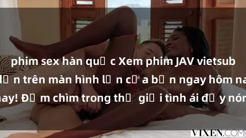 phim sex hàn quốc Xem phim JAV vietsub mới nhất và hấp dẫn trên màn hình lớn của bạn ngay hôm nay! Đắm chìm trong thế giới tình ái đầy nóng bỏng và kích thích.