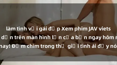 làm tình với gái đẹp Xem phim JAV vietsub mới nhất và hấp dẫn trên màn hình lớn của bạn ngay hôm nay! Đắm chìm trong thế giới tình ái đầy nóng bỏng và kích thích.