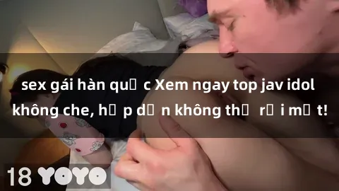 sex gái hàn quốc Xem ngay top jav idol không che, hấp dẫn không thể rời mắt!