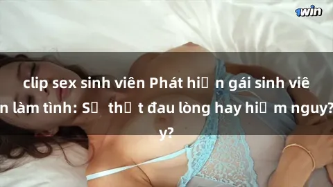 clip sex sinh viên Phát hiện gái sinh viên làm tình: Sự thật đau lòng hay hiểm nguy?