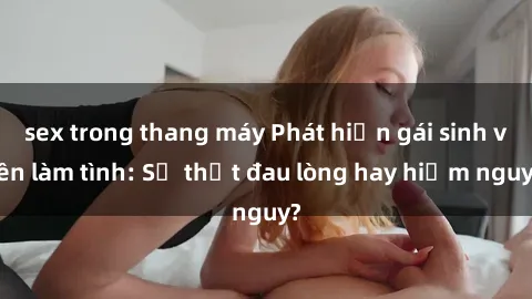 sex trong thang máy Phát hiện gái sinh viên làm tình: Sự thật đau lòng hay hiểm nguy?