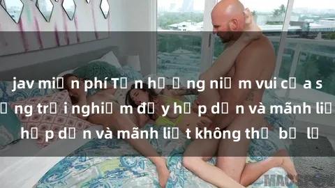 jav miễn phí Tận hưởng niềm vui của sex với gái trẻ: những trải nghiệm đầy hấp dẫn và mãnh liệt không thể bỏ lỡ
