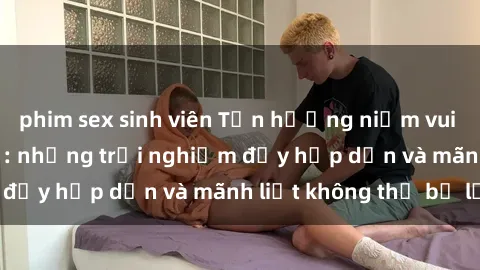 phim sex sinh viên Tận hưởng niềm vui của sex với gái trẻ: những trải nghiệm đầy hấp dẫn và mãnh liệt không thể bỏ lỡ