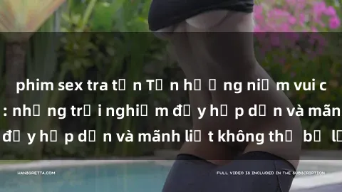 phim sex tra tấn Tận hưởng niềm vui của sex với gái trẻ: những trải nghiệm đầy hấp dẫn và mãnh liệt không thể bỏ lỡ