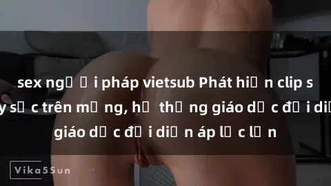sex người pháp vietsub Phát hiện clip sex nữ sinh gây sốc trên mạng, hệ thống giáo dục đối diện áp lực lớn