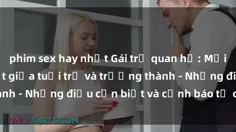 phim sex hay nhất Gái trẻ quan hệ: Mối quan hệ khác biệt giữa tuổi trẻ và trưởng thành - Những điều cần biết và cảnh báo từ chuyên gia