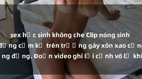 sex học sinh không che Clip nóng sinh viên gây sốc: Hành động cấm kỵ trên trường gây xôn xao cộng đồng. Đoạn video ghi lại cảnh vô lễ khiến dư luận bức xúc.