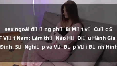 sex ngoài đường phố Bí Mật về Cuộc Sống Của Các MILF Việt Nam: Làm thế Nào Họ Điều Hành Gia Đình, Sự Nghiệp và Vẻ Đẹp Với Định Hình Văn Hóa Đương Đại