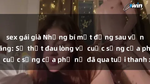 sex gái già Những bí mật đằng sau vẻ ngoài gái già dâm đãng: Sự thật đau lòng về cuộc sống của phụ nữ đã qua tuổi thanh xuân