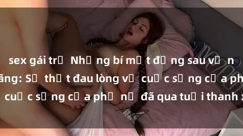 sex gái trẻ Những bí mật đằng sau vẻ ngoài gái già dâm đãng: Sự thật đau lòng về cuộc sống của phụ nữ đã qua tuổi thanh xuân