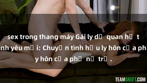 sex trong thang máy Gái ly dị quan hệ tìm kiếm tình yêu mới: Chuyện tình hậu ly hôn của phụ nữ trẻ.