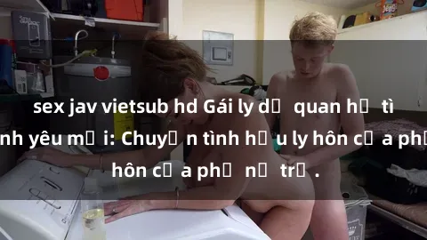 sex jav vietsub hd Gái ly dị quan hệ tìm kiếm tình yêu mới: Chuyện tình hậu ly hôn của phụ nữ trẻ.