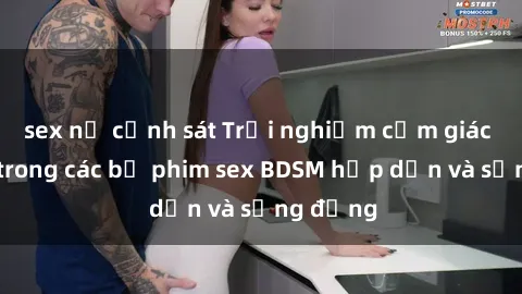 sex nữ cảnh sát Trải nghiệm cảm giác mới lạ trong các bộ phim sex BDSM hấp dẫn và sống động