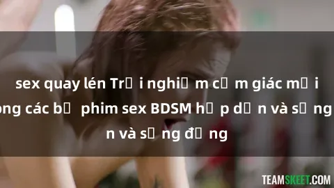 sex quay lén Trải nghiệm cảm giác mới lạ trong các bộ phim sex BDSM hấp dẫn và sống động