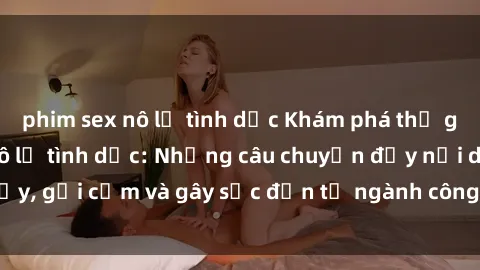 phim sex nô lệ tình dục Khám phá thế giới của phim sex nô lệ tình dục: Những câu chuyện đầy nổi dậy, gợi cảm và gây sốc đến từ ngành công nghiệp giải trí đen tối