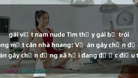 gái việt nam nude Tìm thấy gái bị trói và bị hiếp dâm trong một căn nhà hoang: Vụ án gây chấn động xã hội đang được điều tra vào.