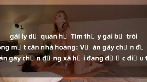 gái ly dị quan hệ Tìm thấy gái bị trói và bị hiếp dâm trong một căn nhà hoang: Vụ án gây chấn động xã hội đang được điều tra vào.