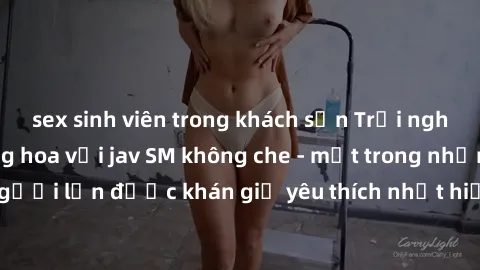 sex sinh viên trong khách sạn Trải nghiệm cảm xúc thăng hoa với jav SM không che - một trong những thể loại phim người lớn được khán giả yêu thích nhất hiện nay. Đảm bảo đem lại sự hấp dẫn, kích thích