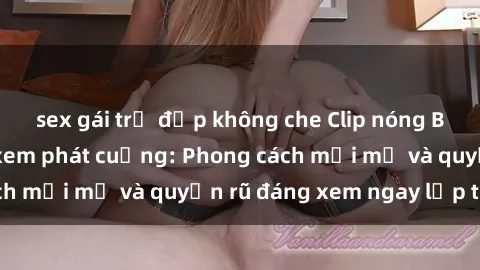 sex gái trẻ đẹp không che Clip nóng BDSM khiến người xem phát cuồng: Phong cách mới mẻ và quyến rũ đáng xem ngay lập tức!