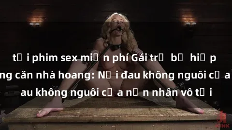 tải phim sex miễn phí Gái trẻ bị hiếp dâm bạo lực trong căn nhà hoang: Nỗi đau không nguôi của nạn nhân vô tội
