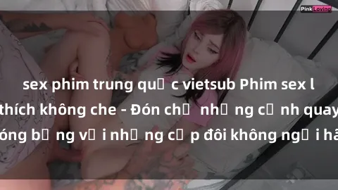 sex phim trung quốc vietsub Phim sex loạn luân đầy kích thích không che - Đón chờ những cảnh quay nóng bỏng với những cặp đôi không ngại hãm hiếp gia đình trong lòng