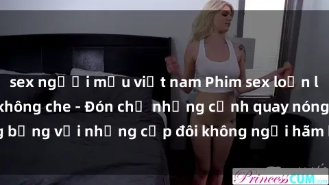 sex người mẫu việt nam Phim sex loạn luân đầy kích thích không che - Đón chờ những cảnh quay nóng bỏng với những cặp đôi không ngại hãm hiếp gia đình trong lòng