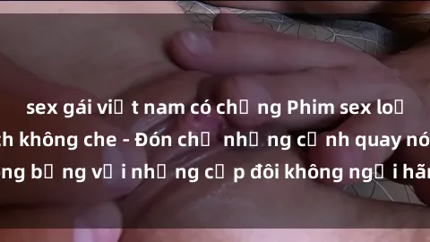 sex gái việt nam có chồng Phim sex loạn luân đầy kích thích không che - Đón chờ những cảnh quay nóng bỏng với những cặp đôi không ngại hãm hiếp gia đình trong lòng