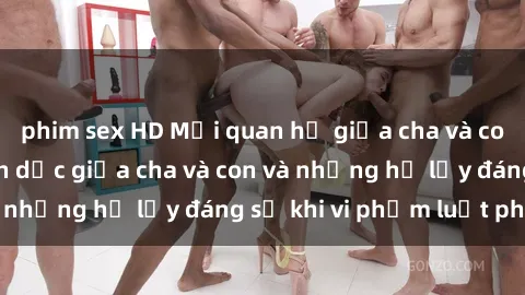 phim sex HD Mối quan hệ giữa cha và con: Sự thật về tình dục giữa cha và con và những hệ lụy đáng sợ khi vi phạm luật pháp.
