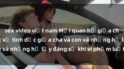 sex video việt nam Mối quan hệ giữa cha và con: Sự thật về tình dục giữa cha và con và những hệ lụy đáng sợ khi vi phạm luật pháp.