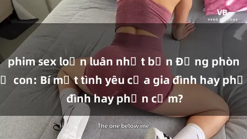 phim sex loạn luân nhật bản Động phòng sex mẹ con: Bí mật tình yêu của gia đình hay phản cảm?