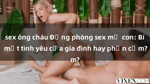sex ông cháu Động phòng sex mẹ con: Bí mật tình yêu của gia đình hay phản cảm?