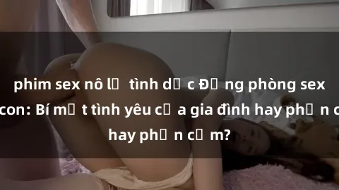 phim sex nô lệ tình dục Động phòng sex mẹ con: Bí mật tình yêu của gia đình hay phản cảm?