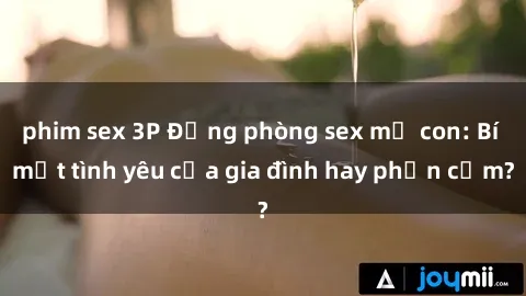 phim sex 3P Động phòng sex mẹ con: Bí mật tình yêu của gia đình hay phản cảm?
