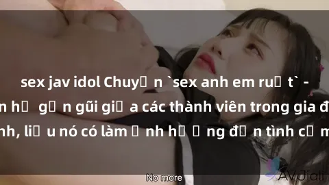 sex jav idol Chuyện `sex anh em ruột` - Đề cập đến quan hệ gần gũi giữa các thành viên trong gia đình, liệu nó có làm ảnh hưởng đến tình cảm gia đình hay không?