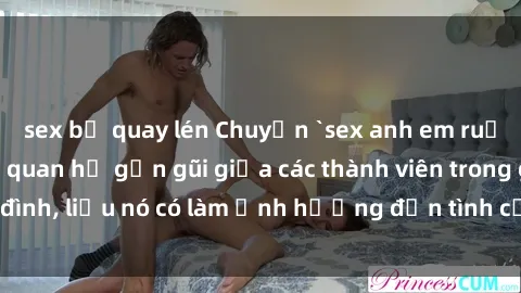 sex bị quay lén Chuyện `sex anh em ruột` - Đề cập đến quan hệ gần gũi giữa các thành viên trong gia đình, liệu nó có làm ảnh hưởng đến tình cảm gia đình hay không?