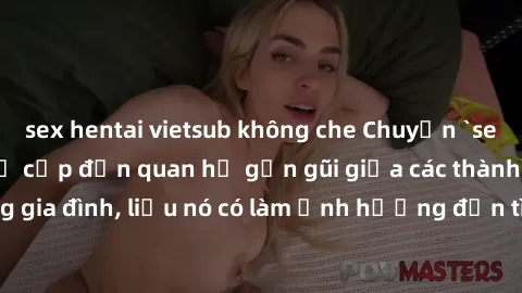 sex hentai vietsub không che Chuyện `sex anh em ruột` - Đề cập đến quan hệ gần gũi giữa các thành viên trong gia đình, liệu nó có làm ảnh hưởng đến tình cảm gia đình hay không?